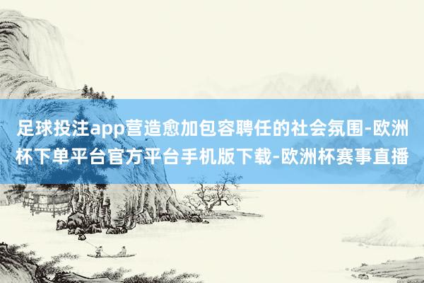 足球投注app营造愈加包容聘任的社会氛围-欧洲杯下单平台官方平台手机版下载-欧洲杯赛事直播