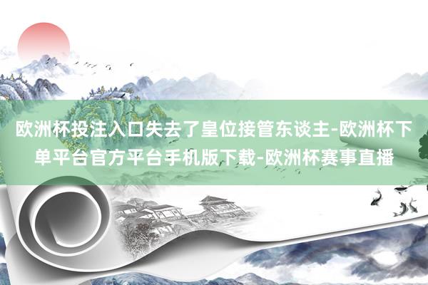 欧洲杯投注入口失去了皇位接管东谈主-欧洲杯下单平台官方平台手机版下载-欧洲杯赛事直播