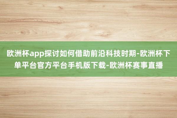 欧洲杯app探讨如何借助前沿科技时期-欧洲杯下单平台官方平台手机版下载-欧洲杯赛事直播