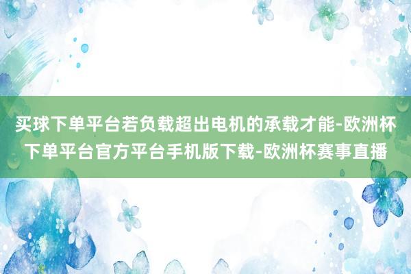 买球下单平台若负载超出电机的承载才能-欧洲杯下单平台官方平台手机版下载-欧洲杯赛事直播