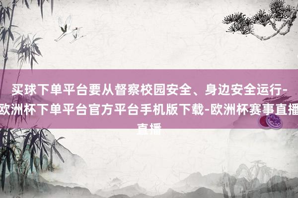 买球下单平台要从督察校园安全、身边安全运行-欧洲杯下单平台官方平台手机版下载-欧洲杯赛事直播