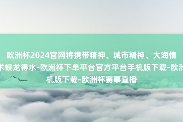 欧洲杯2024官网将携带精神、城市精神、大海情感和文化艺术蛟龙得水-欧洲杯下单平台官方平台手机版下载-欧洲杯赛事直播