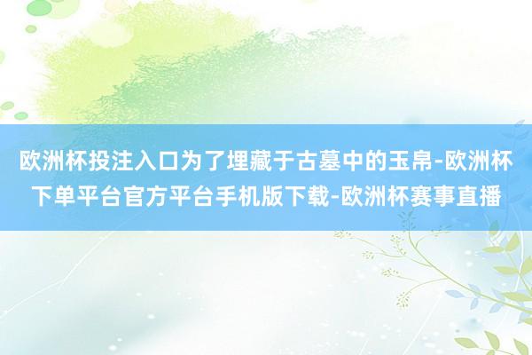 欧洲杯投注入口为了埋藏于古墓中的玉帛-欧洲杯下单平台官方平台手机版下载-欧洲杯赛事直播