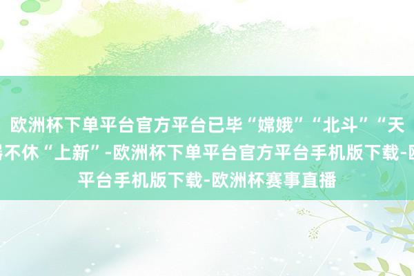 欧洲杯下单平台官方平台已毕“嫦娥”“北斗”“天和”等大国重器不休“上新”-欧洲杯下单平台官方平台手机版下载-欧洲杯赛事直播