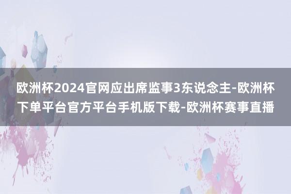 欧洲杯2024官网应出席监事3东说念主-欧洲杯下单平台官方平台手机版下载-欧洲杯赛事直播