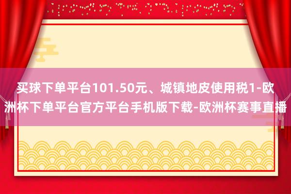 买球下单平台101.50元、城镇地皮使用税1-欧洲杯下单平台官方平台手机版下载-欧洲杯赛事直播