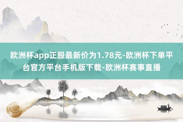 欧洲杯app正股最新价为1.78元-欧洲杯下单平台官方平台手机版下载-欧洲杯赛事直播