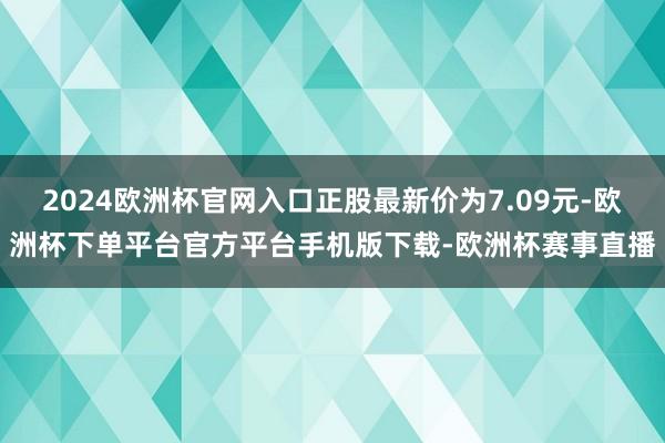 2024欧洲杯官网入口正股最新价为7.09元-欧洲杯下单平台官方平台手机版下载-欧洲杯赛事直播