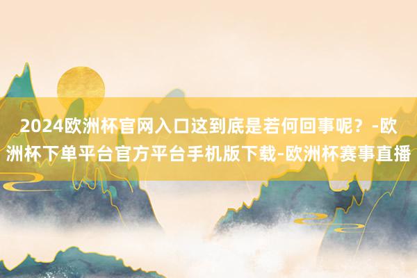 2024欧洲杯官网入口这到底是若何回事呢？-欧洲杯下单平台官方平台手机版下载-欧洲杯赛事直播