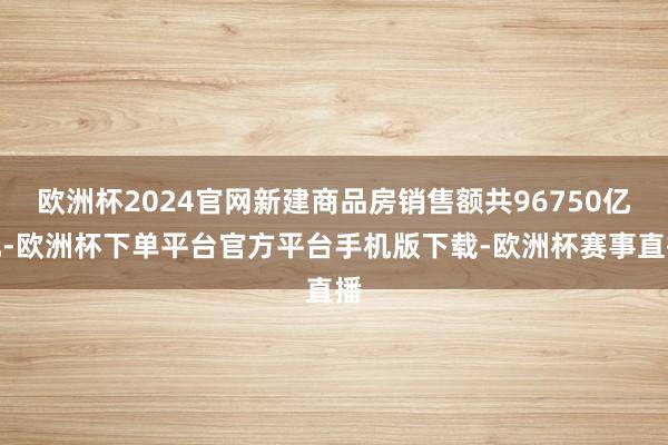 欧洲杯2024官网新建商品房销售额共96750亿元-欧洲杯下单平台官方平台手机版下载-欧洲杯赛事直播