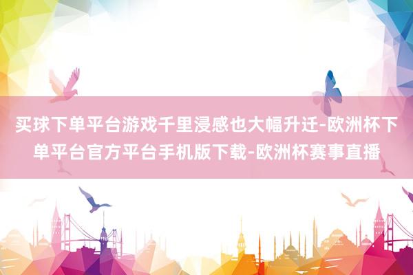 买球下单平台游戏千里浸感也大幅升迁-欧洲杯下单平台官方平台手机版下载-欧洲杯赛事直播