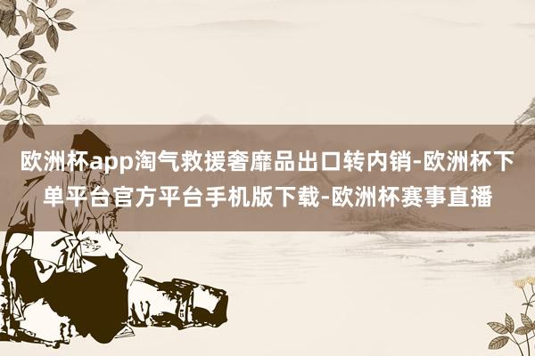 欧洲杯app淘气救援奢靡品出口转内销-欧洲杯下单平台官方平台手机版下载-欧洲杯赛事直播