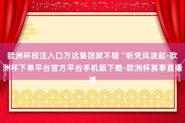 欧洲杯投注入口万达集团就不错“听凭风波起-欧洲杯下单平台官方平台手机版下载-欧洲杯赛事直播