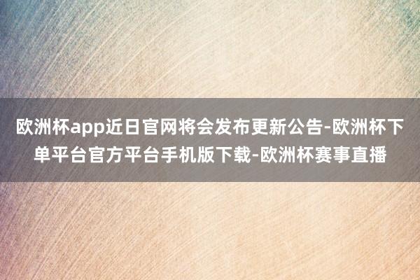 欧洲杯app近日官网将会发布更新公告-欧洲杯下单平台官方平台手机版下载-欧洲杯赛事直播