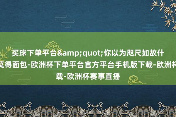 买球下单平台&quot;你以为咫尺如故什么年代？莫得面包-欧洲杯下单平台官方平台手机版下载-欧洲杯赛事直播