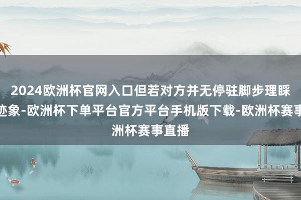2024欧洲杯官网入口但若对方并无停驻脚步理睬你的迹象-欧洲杯下单平台官方平台手机版下载-欧洲杯赛事直播