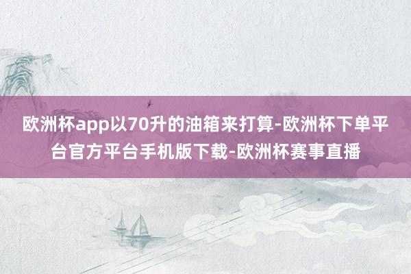 欧洲杯app以70升的油箱来打算-欧洲杯下单平台官方平台手机版下载-欧洲杯赛事直播
