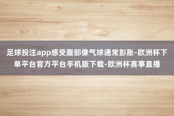 足球投注app感受腹部像气球通常彭胀-欧洲杯下单平台官方平台手机版下载-欧洲杯赛事直播