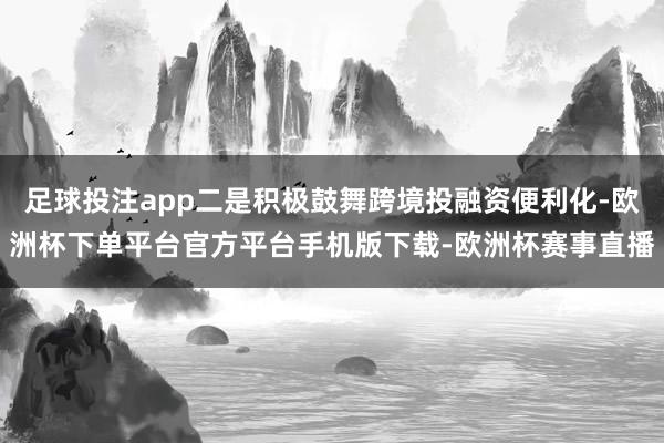 足球投注app二是积极鼓舞跨境投融资便利化-欧洲杯下单平台官方平台手机版下载-欧洲杯赛事直播