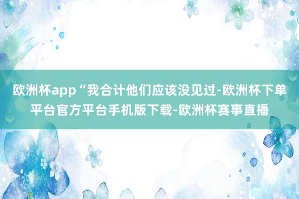 欧洲杯app“我合计他们应该没见过-欧洲杯下单平台官方平台手机版下载-欧洲杯赛事直播