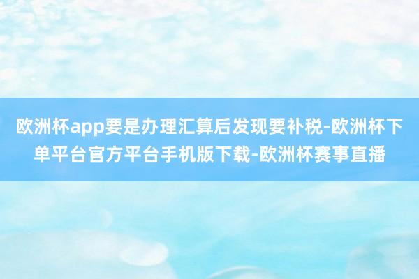 欧洲杯app要是办理汇算后发现要补税-欧洲杯下单平台官方平台手机版下载-欧洲杯赛事直播