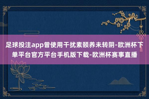 足球投注app曾使用干扰素颐养未转阴-欧洲杯下单平台官方平台手机版下载-欧洲杯赛事直播