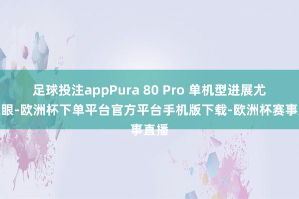 足球投注appPura 80 Pro 单机型进展尤为亮眼-欧洲杯下单平台官方平台手机版下载-欧洲杯赛事直播