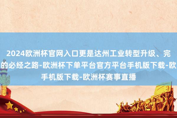 2024欧洲杯官网入口更是达州工业转型升级、完了可抓续发展的必经之路-欧洲杯下单平台官方平台手机版下载-欧洲杯赛事直播