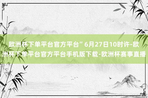 欧洲杯下单平台官方平台”6月27日10时许-欧洲杯下单平台官方平台手机版下载-欧洲杯赛事直播