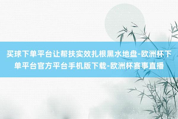 买球下单平台让帮扶实效扎根黑水地盘-欧洲杯下单平台官方平台手机版下载-欧洲杯赛事直播