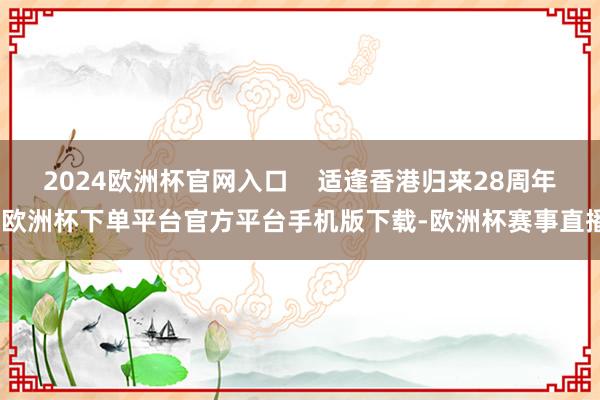 2024欧洲杯官网入口    适逢香港归来28周年-欧洲杯下单平台官方平台手机版下载-欧洲杯赛事直播