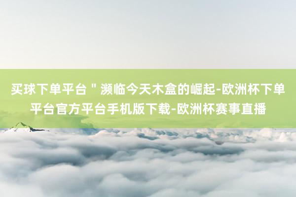 买球下单平台＂濒临今天木盒的崛起-欧洲杯下单平台官方平台手机版下载-欧洲杯赛事直播