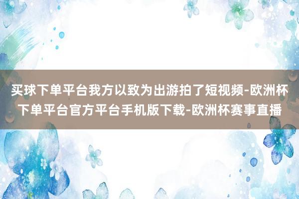 买球下单平台我方以致为出游拍了短视频-欧洲杯下单平台官方平台手机版下载-欧洲杯赛事直播