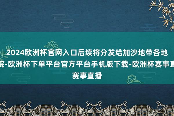 2024欧洲杯官网入口后续将分发给加沙地带各地病院-欧洲杯下单平台官方平台手机版下载-欧洲杯赛事直播
