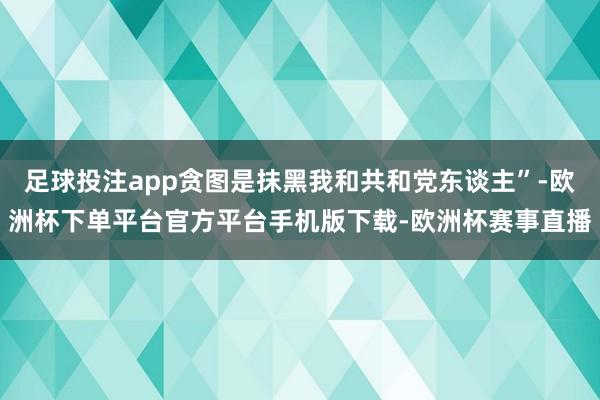 足球投注app贪图是抹黑我和共和党东谈主”-欧洲杯下单平台官方平台手机版下载-欧洲杯赛事直播