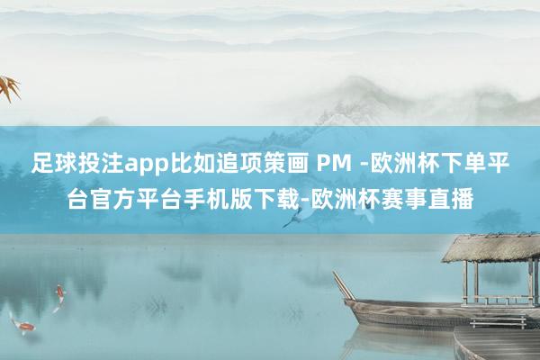 足球投注app比如追项策画 PM -欧洲杯下单平台官方平台手机版下载-欧洲杯赛事直播