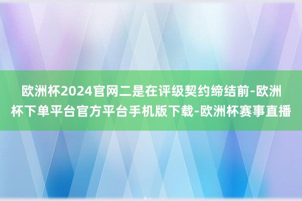 欧洲杯2024官网　　二是在评级契约缔结前-欧洲杯下单平台官方平台手机版下载-欧洲杯赛事直播
