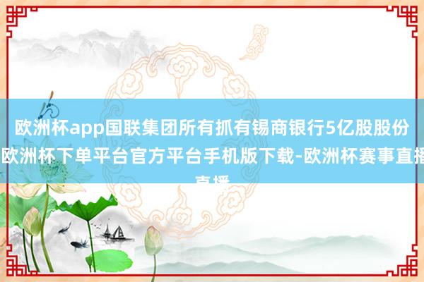 欧洲杯app国联集团所有抓有锡商银行5亿股股份-欧洲杯下单平台官方平台手机版下载-欧洲杯赛事直播