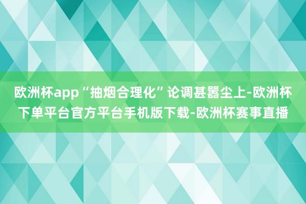 欧洲杯app“抽烟合理化”论调甚嚣尘上-欧洲杯下单平台官方平台手机版下载-欧洲杯赛事直播