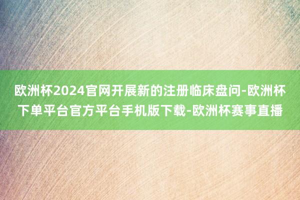 欧洲杯2024官网开展新的注册临床盘问-欧洲杯下单平台官方平台手机版下载-欧洲杯赛事直播