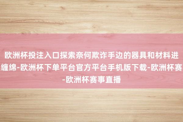 欧洲杯投注入口探索奈何欺诈手边的器具和材料进行转换缠绵-欧洲杯下单平台官方平台手机版下载-欧洲杯赛事直播