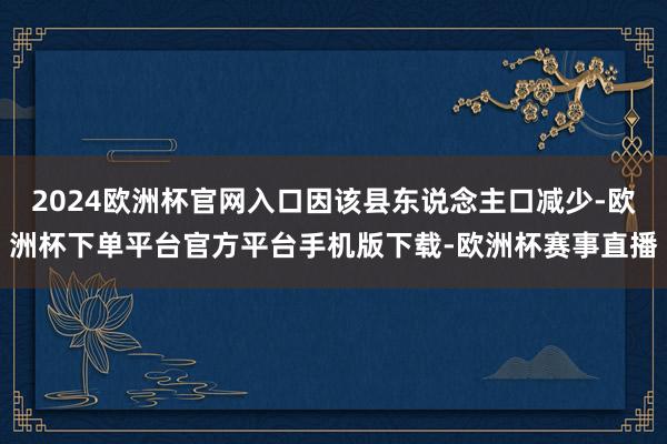 2024欧洲杯官网入口因该县东说念主口减少-欧洲杯下单平台官方平台手机版下载-欧洲杯赛事直播