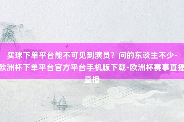 买球下单平台能不可见到演员？问的东谈主不少-欧洲杯下单平台官方平台手机版下载-欧洲杯赛事直播
