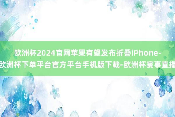 欧洲杯2024官网苹果有望发布折叠iPhone-欧洲杯下单平台官方平台手机版下载-欧洲杯赛事直播