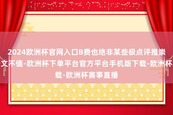 2024欧洲杯官网入口B费也绝非某些极点评推崇的那样一文不值-欧洲杯下单平台官方平台手机版下载-欧洲杯赛事直播
