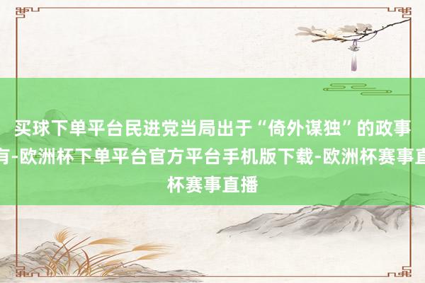 买球下单平台民进党当局出于“倚外谋独”的政事所有-欧洲杯下单平台官方平台手机版下载-欧洲杯赛事直播