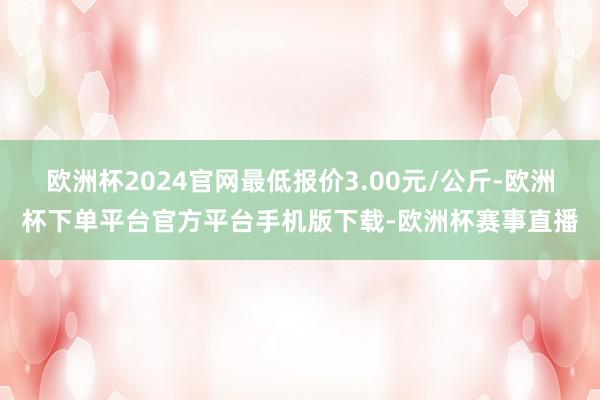 欧洲杯2024官网最低报价3.00元/公斤-欧洲杯下单平台官方平台手机版下载-欧洲杯赛事直播