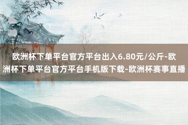 欧洲杯下单平台官方平台出入6.80元/公斤-欧洲杯下单平台官方平台手机版下载-欧洲杯赛事直播