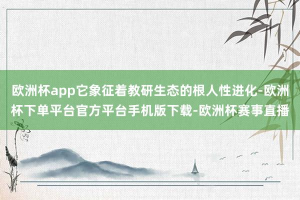 欧洲杯app它象征着教研生态的根人性进化-欧洲杯下单平台官方平台手机版下载-欧洲杯赛事直播