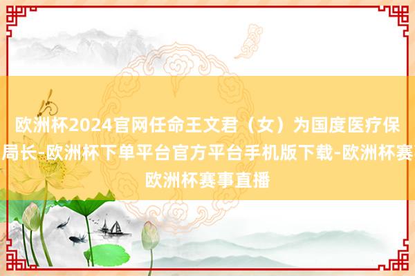 欧洲杯2024官网任命王文君（女）为国度医疗保险局副局长-欧洲杯下单平台官方平台手机版下载-欧洲杯赛事直播